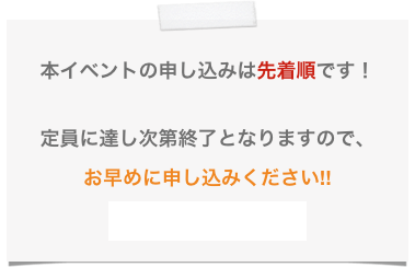 
本イベントの申し込みは先着順です！

定員に達し次第終了となりますので、
お早めに申し込みください!!
→申し込みフォームへ