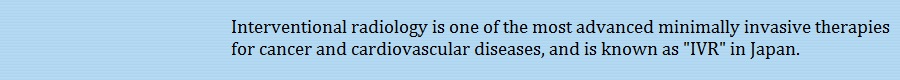 Interventional radiology is one of the most advanced minimally invasive therapies for cancer and cardiovascular diseases, and is known as IVR in Japan