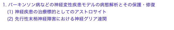 1. パーキンソン病などの神経変性疾患モデルの病態解析とその保護・修復
　(1) 神経疾患の治療標的としてのアストロサイト
　(2) 先行性末梢神経障害における神経グリア連関