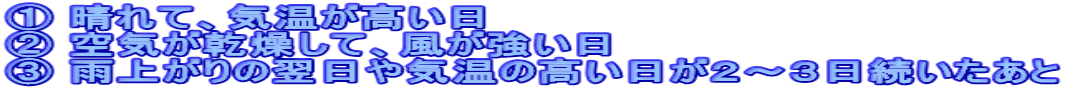 ① 晴れて、気温が高い日 ② 空気が乾燥して、風が強い日 ③ 雨上がりの翌日や気温の高い日が２～３日続いたあと