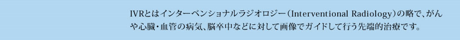 IVRとはインターベンショナルラジオロジー（Interventional Radiology）の略で、がんや心臓・血管の病気、脳卒中などに対して画像でガイドして行う先端的治療です。 